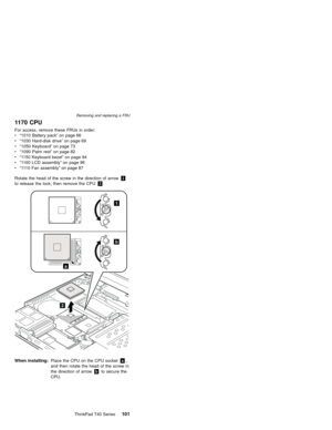 Page 1051170 CPU
For access, remove these FRUs in order:
v“1010 Battery pack”on page 66
v“1030 Hard-disk drive”on page 69
v“1050 Keyboard”on page 73
v“1090 Palm rest”on page 82
v“1150 Keyboard bezel”on page 94
v“1160 LCD assembly”on page 96
v“1110 Fan assembly”on page 87
Rotate the head of the screw in the direction of arrow1
to release the lock; then remove the CPU2.
2
1
b
a
When installing:Place the CPU on the CPU socketa,
and then rotate the head of the screw in
the direction of arrowbto secure the...