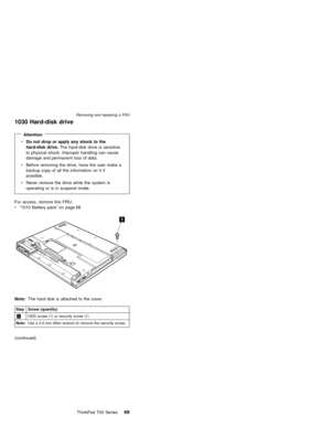 Page 731030 Hard-disk drive
Attention
vDo not drop or apply any shock to the
hard-disk drive.The hard-disk drive is sensitive
to physical shock. Improper handling can cause
damage and permanent loss of data.
vBefore removing the drive, have the user make a
backup copy of all the information on it if
possible.
vNever remove the drive while the system is
operating or is in suspend mode.
For access, remove this FRU:
v“1010 Battery pack”on page 66
1
Note:The hard disk is attached to the cover.
Step Screw...