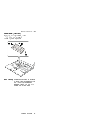 Page 811060 DIMM (standard)
For access, remove these FRUs in order:
v“1010 Battery pack”on page 66
v“1050 Keyboard”on page 73
1
1
2
When installing:Insert the notched end of the DIMM into
the socket. Press the DIMM firmly, and
pivot it until it snaps into the place.
Make sure that it is firmly fixed in the
slot and does not move easily.
Removing and replacing a FRU
ThinkPad T40 Series77 