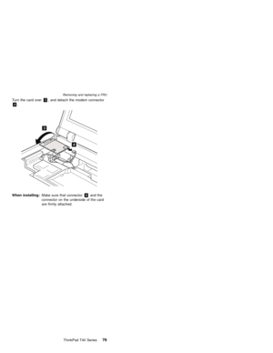Page 83Turn the card over3, and detach the modem connector
4.
3
4
When installing:Make sure that connector4and the
connector on the underside of the card
are firmly attached.
Removing and replacing a FRU
ThinkPad T40 Series79 