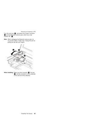 Page 85Turn the card over3, and detach the modem connector
4and the Bluetooth antenna jack, which has a tab
marked″BT″5.
Note:When unplugging the Bluetooth antenna jack, do
not pull the cable; it might snap. Unplug the jack by
pulling the tab with your fingers.
3
4
5
When installing:Make sure that connector4, the jack
5, and the connector on the underside
of the card are firmly attached.
Removing and replacing a FRU
ThinkPad T40 Series81 