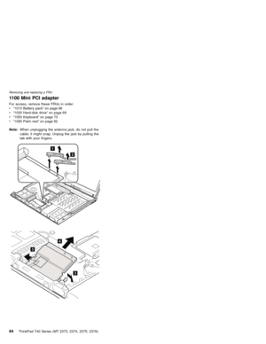 Page 881100 Mini PCI adapter
For access, remove these FRUs in order:
v“1010 Battery pack”on page 66
v“1030 Hard-disk drive”on page 69
v“1050 Keyboard”on page 73
v“1090 Palm rest”on page 82
Note:When unplugging the antenna jack, do not pull the
cable; it might snap. Unplug the jack by pulling the
tab with your fingers.
1
2
3
3
4
Removing and replacing a FRU
84ThinkPad T40 Series (MT 2373, 2374, 2375, 2376) 