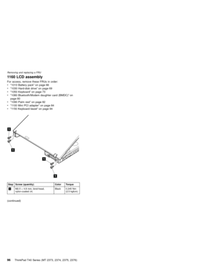 Page 1001160 LCD assembly
For access, remove these FRUs in order:
v“1010 Battery pack”on page 66
v“1030 Hard-disk drive”on page 69
v“1050 Keyboard”on page 73
v“1080 Bluetooth/Modem daughter card (BMDC)”on
page 80
v“1090 Palm rest”on page 82
v“1100 Mini PCI adapter”on page 84
v“1150 Keyboard bezel”on page 94
1
1
1
1
Step Screw (quantity) Color Torque
1M2.5×4.8 mm, bind-head,
nylon-coated (4)Black 0.245 Nm
(2.5 kgfcm)
(continued)
Removing and replacing a FRU
96ThinkPad T40 Series (MT 2373, 2374, 2375, 2376) 