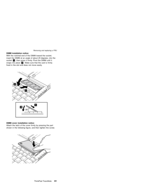Page 65DIMM installation notice:
With the notched end of the DIMM toward the socket,
insert the DIMM at an angle of about 25 degrees, into the
socket1; then press it firmly. Pivot the DIMM until it
snaps into place2. Make sure that the card is firmly
fixed in the slot and does not move easily.
DIMM cover installation notice:
Attach the latch of the cover firmly by pressing the part
shown in the following figure, and then tighten the screw.
Removing and replacing a FRU
ThinkPad TransNote61 