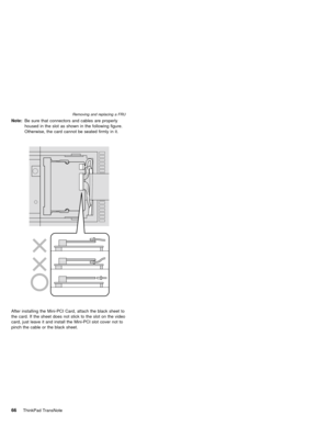 Page 70Note:Be sure that connectors and cables are properly
housed in the slot as shown in the following figure.
Otherwise, the card cannot be seated firmly in it.
After installing the Mini-PCI Card, attach the black sheet to
the card. If the sheet does not stick to the slot on the video
card, just leave it and install the Mini-PCI slot cover not to
pinch the cable or the black sheet.
Removing and replacing a FRU
66ThinkPad TransNote 
