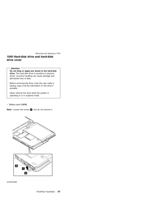 Page 711040 Hard-disk drive and hard-disk
drive cover
AttentionDo not drop or apply any shock to the hard-disk
drive.The hard-disk drive is sensitive to physical
shock. Incorrect handling can cause damage and
permanent loss of data.
Before removing the drive, have the user make a
backup copy of all the information on the drive if
possible.
Never remove the drive while the system is
operating or is in suspend mode.
Note:Loosen the screw2, but do not remove it.
(continued) vBattery pack(1010)
Removing and...