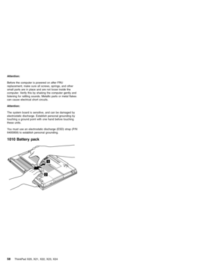 Page 62Attention:
Before the computer is powered on after FRU
replacement, make sure all screws, springs, and other
small parts are in place and are not loose inside the
computer. Verify this by shaking the computer gently and
listening for rattling sounds. Metallic parts or metal flakes
can cause electrical short circuits.
Attention:
The system board is sensitive, and can be damaged by
electrostatic discharge. Establish personal grounding by
touching a ground point with one hand before touching
these units....