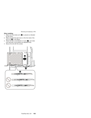 Page 107When installing:
1. Make sure that stroke arm (a) is placed as indicated
by the arrow.
2. Make sure that the eject lever on the front side of the
slot is asbin this figure.
3. Attach the slot in the direction of arrowc, and make
sure that both of the latches are attached firmly.
4. Secure the slot with the screws.
a
b
c
Removing and replacing a FRU
ThinkPad X30, X31103 
