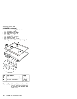Page 1202010 LCD front bezel
For access, remove following FRUs, in order:
v“1010 Battery pack”on page 71
v“1020 Hard-disk drive”on page 72
v“1030 DIMM cover”on page 74
v“1040 DIMM”on page 75
v“1050 Backup battery”on page 76
v“1060 Keyboard”on page 77
v“1100 Keyboard bezel”on page 98
v“1120 Hinge cover and LCD assembly”on page 104
1
2
1
3
Step Screw (quantity) Torque
1M2.5×4.8 mm, nylon-coated (2) 0.392 Nm
(4 kgfcm)
2M2×4 mm, nylon-coated (1) 0.245 Nm
(2.5 kgfcm)
When installing:Make sure that all of the...