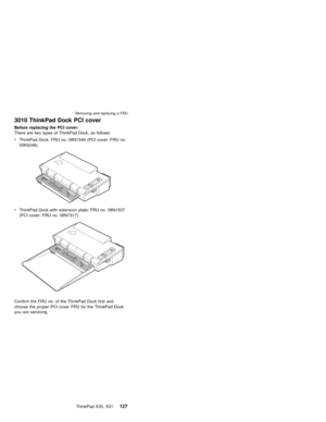 Page 1313010 ThinkPad Dock PCI cover
Before replacing the PCI cover:
There are two types of ThinkPad Dock, as follows:
vThinkPad Dock: FRU no. 08N1546 (PCI cover: FRU no.
05K6246)
vThinkPad Dock with extension plate: FRU no. 08N1537
(PCI cover: FRU no. 08N7317)
Confirm the FRU no. of the ThinkPad Dock first and
choose the proper PCI cover FRU for the ThinkPad Dock
you are servicing.
Removing and replacing a FRU
ThinkPad X30, X31127 