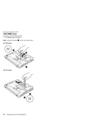 Page 781030 DIMM cover
For access, remove following FRU:
v“1010 Battery pack”on page 71
Note:Loosen the screws1, but do not remove them.
For X30 series
2
1
1
For X31 series
2
1
1
Removing and replacing a FRU
74ThinkPad X30, X31 (MT 2672/2673) 