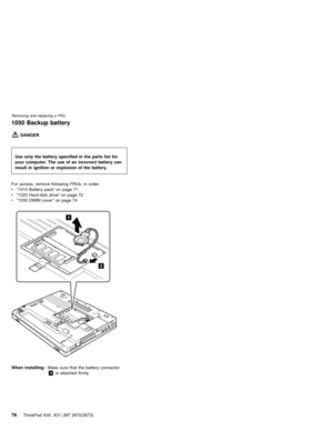 Page 801050 Backup battery
DANGER
For access, remove following FRUs, in order:
v“1010 Battery pack”on page 71
v“1020 Hard-disk drive”on page 72
v“1030 DIMM cover”on page 74
2
1
When installing:Make sure that the battery connector
4is attached firmly. Use only the battery specified in the parts list for
your computer. The use of an incorrect battery can
result in ignition or explosion of the battery.
Removing and replacing a FRU
76ThinkPad X30, X31 (MT 2672/2673) 