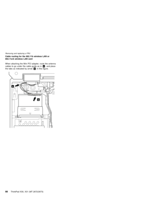 Page 92Cable routing for the 802.11b wireless LAN or
802.11a/b wireless LAN card
When attaching the Mini PCI adapter, route the antenna
cables to go under the cable guide as ina, and place
the tabs as indicated by arrowbin this figure.
a
b
Removing and replacing a FRU
88ThinkPad X30, X31 (MT 2672/2673) 