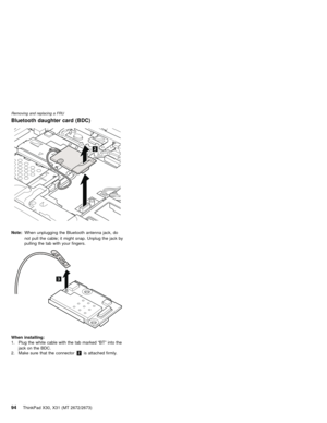 Page 98Bluetooth daughter card (BDC)
2
Note:When unplugging the Bluetooth antenna jack, do
not pull the cable; it might snap. Unplug the jack by
pulling the tab with your fingers.
3
When installing:
1. Plug the white cable with the tab marked“BT”into the
jack on the BDC.
2. Make sure that the connector2is attached firmly.
Removing and replacing a FRU
94ThinkPad X30, X31 (MT 2672/2673) 