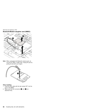 Page 100Bluetooth/Modem daughter card (BMDC)
2
3
Note:When unplugging the Bluetooth antenna jack, do
not pull the cable; it might snap. Unplug the jack by
pulling the tab with your fingers.
3
When installing:
1. Plug the white cable with the tab marked“BT”into the
jack on the BMDC.
2. Make sure that the connectors2and3are
attached firmly.
Removing and replacing a FRU
96ThinkPad X30, X31 (MT 2672/2673) 