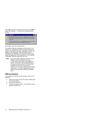 Page 2914 IBM W orkPad z50, Mobile Companion 14 Press OK  to clos e the mess age window, then click Start to
begin the c alibration.  You will s ee the f ollowing dialog
window:
Press OK  to close this dialog window.
The Battery Calibration applic ation will charge the Li-ion
battery to its full c apacity.  W hen the battery reaches  full
capacity, the Battery Calibration applic ation will allow the
battery to fully discharge.  W hen the battery is fully
discharged, the applic ation will c harge the battery...