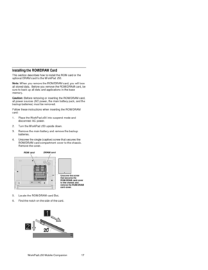 Page 32W orkPad z50 Mobile Companion 17
Installing the ROM/DRAM Card
This section describes how to install the ROM card or the
optional DRAM c ard to the W orkPad z50.
Note: W hen you remove the ROM/DRAM card, you will lose
all stored data.  Before you remove the ROM/DRAM card, be
sure to bac k up all data and applic ations in the bas e
memory.
Caution: Bef ore removing or ins erting the RO M/DRAM c ard,
all power s ourc es  (AC power, the main battery pack, and the
backup batteries) must be removed.
Follow...