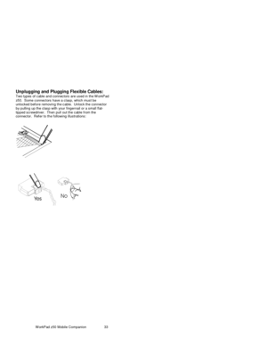 Page 48W orkPad z50 Mobile Companion 33
Unplugging and Plugging Flexible Cables:
Two types of c able and c onnec tors are us ed in the W orkPad
z50.  Some c onnec tors have a c lasp, which must be
unlocked before removing the cable.  Unlock the connector
by pulling up the clas p with your fingernail or a small flat-
tipped screwdriver.  Then pull out the c able from the
connec tor.  Ref er to the following illustrations: 