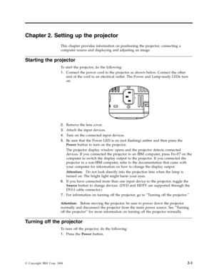 Page 21Chapter
 
2.
 
Setting
 
up
 
the
 
projector
 
This
 
chapter
 
provides
 
information
 
on
 
positioning
 
the
 
projector,
 
connecting
 
a
 
computer
 
source
 
and
 
displaying
 
and
 
adjusting
 
an
 
image.
 
Starting
 
the
 
projector
 
To
 
start
 
the
 
projector,
 
do
 
the
 
following:
 
1.
   
 
Connect
 
the
 
power
 
cord
 
to
 
the
 
projector
 
as
 
shown
 
below.
 
Connect
 
the
 
other
 
end
 
of
 
the
 
cord
 
to
 
an
 
electrical
 
outlet.
 
The
 
Power
 
and
 
Lamp-ready
 
LEDs...