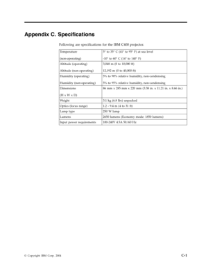 Page 61Appendix
 
C.
 
Specifications
 
Following
 
are
 
specifications
 
for
 
the
 
IBM
 
C400
 
projector.
  
Temperature
 
(non-operating)
 
5°
 
to
 
35°
 
C
 
(41°
 
to
 
95°
 
F)
 
at
 
sea
 
level
 
-10°
 
to
 
60°
 
C
 
(14°
 
to
 
140°
 
F)
 
Altitude
 
(operating)
 
Altitude
 
(non-operating)
 
3,048
 
m
 
(0
 
to
 
10,000
 
ft)
 
12,192
 
m
 
(0
 
to
 
40,000
 
ft)
 
Humidity
 
(operating)
 
Humidity
 
(non-operating)
 
5%
 
to
 
90%
 
relative
 
humidity,
 
non-condensing
 
5%
 
to
 
95%...