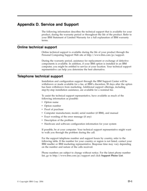Page 63Appendix
 
D.
 
Service
 
and
 
Support
 
The
 
following
 
information
 
describes
 
the
 
technical
 
support
 
that
 
is
 
available
 
for
 
your
 
product,
 
during
 
the
 
warranty
 
period
 
or
 
throughout
 
the
 
life
 
of
 
the
 
product.
 
Refer
 
to
 
your
 
IBM
 
Statement
 
of
 
Limited
 
Warranty
 
for
 
a
 
full
 
explanation
 
of
 
IBM
 
warranty
 
terms.
 
Online
 
technical
 
support
 
Online
 
technical
 
support
 
is
 
available
 
during
 
the
 
life
 
of
 
your
 
product
 
through...