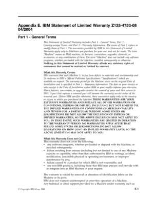 Page 67Appendix
 
E.
 
IBM
 
Statement
 
of
 
Limited
 
Warranty
 
Z125-4753-08
 
04/2004
 
Part
 
1
 
-
 
General
 
Terms
 
This
 
Statement
 
of
 
Limited
 
Warranty
 
includes
 
Part
 
1
 
-
 
General
 
Terms,
 
Part
 
2
 
-
 
Country-unique
 
Terms,
 
and
 
Part
 
3
 
-
 
Warranty
 
Information.
 
The
 
terms
 
of
 
Part
 
2
 
replace
 
or
 
modify
 
those
 
of
 
Part
 
1.
 
The
 
warranties
 
provided
 
by
 
IBM
 
in
 
this
 
Statement
 
of
 
Limited
 
Warranty
 
apply
 
only
 
to
 
Machines
 
you...