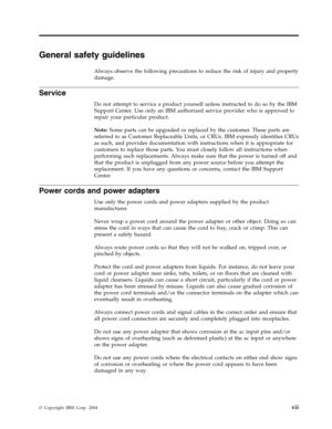 Page 9General
 
safety
 
guidelines
 
Always
 
observe
 
the
 
following
 
precautions
 
to
 
reduce
 
the
 
risk
 
of
 
injury
 
and
 
property
 
damage.
 
Service
 
Do
 
not
 
attempt
 
to
 
service
 
a
 
product
 
yourself
 
unless
 
instructed
 
to
 
do
 
so
 
by
 
the
 
IBM
 
Support
 
Center.
 
Use
 
only
 
an
 
IBM
 
authorized
 
service
 
provider
 
who
 
is
 
approved
 
to
 
repair
 
your
 
particular
 
product.
 
Note:
 
Some
 
parts
 
can
 
be
 
upgraded
 
or
 
replaced
 
by
 
the
 
customer....