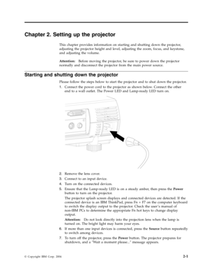 Page 21Chapter
 
2.
 
Setting
 
up
 
the
 
projector
 
This
 
chapter
 
provides
 
information
 
on
 
starting
 
and
 
shutting
 
down
 
the
 
projector,
 
adjusting
 
the
 
projector
 
height
 
and
 
level,
 
adjusting
 
the
 
zoom,
 
focus,
 
and
 
keystone,
 
and
 
adjusting
 
the
 
volume.
   
Attention:
 
 
Before
 
moving
 
the
 
projector,
 
be
 
sure
 
to
 
power
 
down
 
the
 
projector
 
normally
 
and
 
disconnect
 
the
 
projector
 
from
 
the
 
main
 
power
 
source.
 
Starting
 
and
 
shutting...