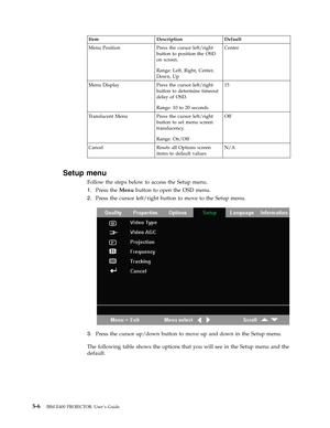 Page 36Item
 
Description
 
Default
 
Menu
 
Position
 
Press
 
the
 
cursor
 
left/right
 
button
 
to
 
position
 
the
 
OSD
 
on
 
screen.
 
Range:
 
Left,
 
Right,
 
Center,
 
Down,
 
Up
 
Center
 
Menu
 
Display
 
Press
 
the
 
cursor
 
left/right
 
button
 
to
 
determine
 
timeout
 
delay
 
of
 
OSD.
 
Range:
 
10
 
to
 
20
 
seconds
 
15
 
Translucent
 
Menu
 
Press
 
the
 
cursor
 
left/right
 
button
 
to
 
set
 
menu
 
screen
 
translucency.
 
Range:
 
On/Off
 
Off
 
Cancel
 
Resets
 
all
 
Options...