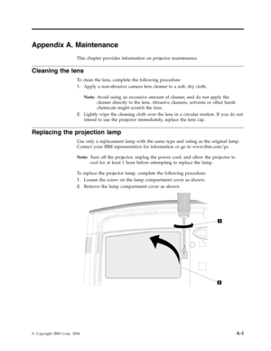 Page 39Appendix
 
A.
 
Maintenance
 
This
 
chapter
 
provides
 
information
 
on
 
projector
 
maintenance.
 
Cleaning
 
the
 
lens
 
To
 
clean
 
the
 
lens,
 
complete
 
the
 
following
 
procedure:
 
1.
   
 
Apply
 
a
 
non-abrasive
 
camera
 
lens
 
cleaner
 
to
 
a
 
soft,
 
dry
 
cloth.
 
Note:
 
 
Avoid
 
using
 
an
 
excessive
 
amount
 
of
 
cleaner,
 
and
 
do
 
not
 
apply
 
the
 
cleaner
 
directly
 
to
 
the
 
lens.
 
Abrasive
 
cleaners,
 
solvents
 
or
 
other
 
harsh
 
chemicals
 
might...
