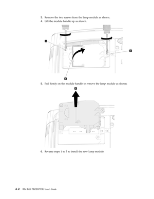 Page 403.
   
 
Remove
 
the
 
two
 
screws
 
from
 
the
 
lamp
 
module
 
as
 
shown.
 
4.
 
 
 
Lift
 
the
 
module
 
handle
 
up
 
as
 
shown.
  
 
 
 
5.
 
 
 
Pull
 
firmly
 
on
 
the
 
module
 
handle
 
to
 
remove
 
the
 
lamp
 
module
 
as
 
shown.
  
 
 
 
6.
 
 
 
Reverse
 
steps
 
1
 
to
 
5
 
to
 
install
 
the
 
new
 
lamp
 
module.
  
A-2
 
IBM
 
E400
 
PROJECTOR:
 
User ’s
 
Guide 