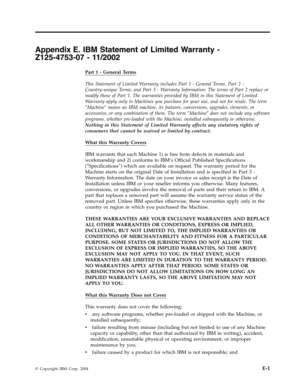 Page 51Appendix
 
E.
 
IBM
 
Statement
 
of
 
Limited
 
Warranty
 
-
 
Z125-4753-07
 
-
 
11/2002
 
Part
 
1
 
-
 
General
 
Terms
 
This
 
Statement
 
of
 
Limited
 
Warranty
 
includes
 
Part
 
1
 
-
 
General
 
Terms,
 
Part
 
2
 
-
 
Country-unique
 
Terms,
 
and
 
Part
 
3
 
-
 
Warranty
 
Information.
 
The
 
terms
 
of
 
Part
 
2
 
replace
 
or
 
modify
 
those
 
of
 
Part
 
1.
 
The
 
warranties
 
provided
 
by
 
IBM
 
in
 
this
 
Statement
 
of
 
Limited
 
Warranty
 
apply
 
only
 
to
 
Machines
 
you...