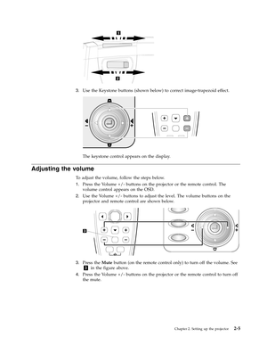 Page 253.   
 Use the Keystone buttons (shown below) to correct image-trapezoid effect. 
 
 
 
The keystone control appears on the display.
Adjusting the volume 
To adjust the volume, follow the steps below. 
1.   
 Press the Volume +/- buttons on the projector or the remote control. The 
volume control appears on the OSD. 
2. 
 
 Use the Volume +/- buttons to adjust the level. The volume buttons on the 
projector and remote control are shown below. 
 
 
   
3. 
 
 Press the Mute button (on the remote control...