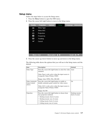 Page 39Setup menu 
Follow the steps below to access the Setup menu. 
1.   
 Press the Menu button to open the OSD menu. 
2. 
 
 Press the cursor left/right button to move to the Setup menu. 
 
 
   
3. 
 
 Press the cursor up/down button to move up and down in the Setup menu. 
The following table shows the options that you will see in the Setup menu and the 
default. 
 Item Description Default 
Video Type Press the cursor left/right button to select the video 
standard. 
Video Type is only active when the input...