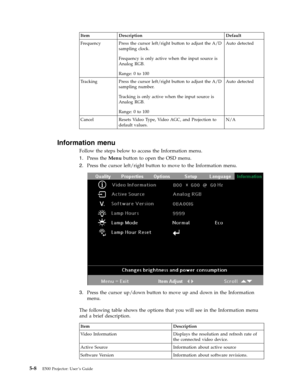 Page 40Item Description Default 
Frequency Press the cursor left/right button to adjust the A/D 
sampling clock. 
Frequency is only active when the input source is 
Analog RGB. 
Range: 0 to 100 
Auto detected 
Tracking Press the cursor left/right button to adjust the A/D 
sampling number. 
Tracking is only active when the input source is 
Analog RGB. 
Range: 0 to 100 
Auto detected 
Cancel Resets Video Type, Video AGC, and Projection to 
default values. 
N/A
   
Information menu 
Follow the steps below to...