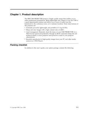 Page 15Chapter
 
1.
 
Product
 
description
 
The
 
IBM
 
C400
 
PROJECTOR
 
projects
 
a
 
bright,
 
quality
 
image
 
that
 
enables
 
you
 
to
 
make
 
professional
 
presentations.
 
Being
 
lightweight
 
and
 
compact
 
in
 
size
 
the
 
C400
 
is
 
a
 
great
 
departmental
 
solution
 
and
 
allows
 
you
 
to
 
move
 
it
 
easily
 
from
 
the
 
boardroom
 
to
 
the
 
conference
 
room,
 
or
 
to
 
customer
 
locations.
 
Some
 
main
 
features
 
of
 
this
 
projector
 
are:
 
v
   
 
Extremely...