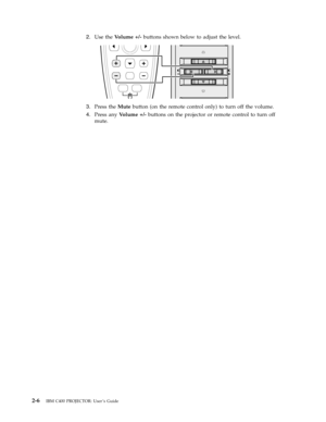 Page 262.
   
 
Use
 
the
 
Volume
 
+/-
 
buttons
 
shown
 
below
 
to
 
adjust
 
the
 
level.
  
 
 
 
3.
 
 
 
Press
 
the
 
Mute
 
button
 
(on
 
the
 
remote
 
control
 
only)
 
to
 
turn
 
off
 
the
 
volume.
 
4.
 
 
 
Press
 
any
 
Volume
 
+/-
 
buttons
 
on
 
the
 
projector
 
or
 
remote
 
control
 
to
 
turn
 
off
 
mute.
  
2-6
 
IBM
 
C400
 
PROJECTOR:
 
User ’s
 
Guide 