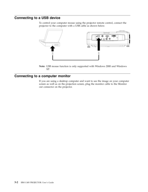 Page 28Connecting
 
to
 
a
 
USB
 
device
 
To
 
control
 
your
 
computer
 
mouse
 
using
 
the
 
projector
 
remote
 
control,
 
connect
 
the
 
projector
 
to
 
the
 
computer
 
with
 
a
 
USB
 
cable
 
as
 
shown
 
below.
    
 
Note:
 
 
USB
 
mouse
 
function
 
is
 
only
 
supported
 
with
 
Windows
 
2000
 
and
 
Windows
 
XP.
 
Connecting
 
to
 
a
 
computer
 
monitor
 
If
 
you
 
are
 
using
 
a
 
desktop
 
computer
 
and
 
want
 
to
 
see
 
the
 
image
 
on
 
your
 
computer
 
screen
 
as
 
well
 
as...