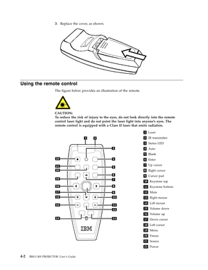 Page 303.
   
 
Replace
 
the
 
cover,
 
as
 
shown.
  
 
 
Using
 
the
 
remote
 
control
 
The
 
figure
 
below
 
provides
 
an
 
illustration
 
of
 
the
 
remote.
  
 
 
CAUTION:
 
To
 
reduce
 
the
 
risk
 
of
 
injury
 
to
 
the
 
eyes,
 
do
 
not
 
look
 
directly
 
into
 
the
 
remote
 
control
 
laser
 
light
 
and
 
do
 
not
 
point
 
the
 
laser
 
light
 
into
 
anyone’s
 
eyes.
 
The
 
remote
 
control
 
is
 
equipped
 
with
 
a
 
Class
 
II
 
laser
 
that
 
emits
 
radiation.
 
1
 
Laser
  
 
2...