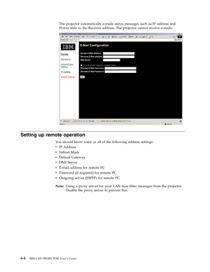 Page 46The
 
projector
 
automatically
 
e-mails
 
status
 
messages
 
such
 
as
 
IP
 
address
 
and
 
Power
 
state
 
to
 
the
 
Receiver
 
address.
 
The
 
projector
 
cannot
 
receive
 
e-mails.
    
 
Setting
 
up
 
remote
 
operation
 
Yo u
 
should
 
know
 
some
 
or
 
all
 
of
 
the
 
following
 
address
 
settings:
 
v
 
 
 
IP
 
Address
 
v
 
 
 
Subnet
 
Mask
 
v
 
 
 
Default
 
Gateway
 
v
 
 
 
DNS
 
Server
 
v
 
 
 
E-mail
 
address
 
for
 
remote
 
PC
 
v
 
 
 
Password
 
(if
 
required)
 
for...