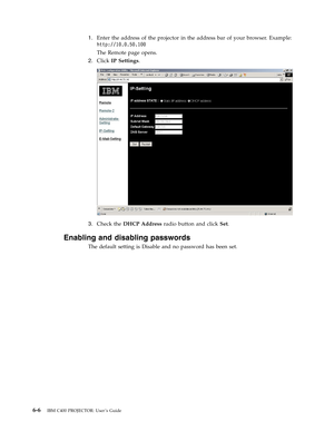 Page 481.
   
 
Enter
 
the
 
address
 
of
 
the
 
projector
 
in
 
the
 
address
 
bar
 
of
 
your
 
browser.
 
Example:
 
http://10.0.50.100
 
The
 
Remote
 
page
 
opens.
 
2.
 
 
 
Click
 
IP
 
Settings.
  
 
 
 
3.
 
 
 
Check
 
the
 
DHCP
 
Address
 
radio
 
button
 
and
 
click
 
Set.
Enabling
 
and
 
disabling
 
passwords
 
The
 
default
 
setting
 
is
 
Disable
 
and
 
no
 
password
 
has
 
been
 
set.
   
6-6
 
IBM
 
C400
 
PROJECTOR:
 
User ’s
 
Guide 