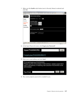 Page 511.
   
 
Make
 
sure
 
the
 
Enable
 
radio
 
button
 
(next
 
to
 
Security
 
Status)
 
is
 
selected
 
and
 
click
 
Set.
  
 
 
 
2.
 
 
 
In
 
the
 
Input
 
Password
 
screen,
 
click
 
Forgot
 
your
 
Password?
  
 
 
 
3.
 
 
 
Enter
 
your
 
e-mail
 
address
 
and
 
click
 
Send.
  
 
 
 
4.
 
 
 
The
 
current
 
projector
 
password
 
is
 
e-mailed
 
to
 
you.
  
Chapter
 
6.
 
Remote
 
network
 
operation
 
6-9 