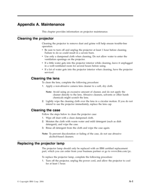 Page 53Appendix
 
A.
 
Maintenance
 
This
 
chapter
 
provides
 
information
 
on
 
projector
 
maintenance.
 
Cleaning
 
the
 
projector
 
Cleaning
 
the
 
projector
 
to
 
remove
 
dust
 
and
 
grime
 
will
 
help
 
ensure
 
trouble-free
 
operation.
 
v
   
 
Be
 
sure
 
to
 
turn
 
off
 
and
 
unplug
 
the
 
projector
 
at
 
least
 
1
 
hour
 
before
 
cleaning.
 
Failure
 
to
 
do
 
so
 
could
 
result
 
in
 
a
 
severe
 
burn.
 
v
 
 
 
Use
 
only
 
a
 
dampened
 
cloth
 
when
 
cleaning.
 
Do
 
not...