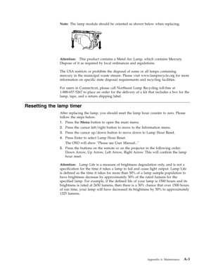 Page 55Note:
   
The
 
lamp
 
module
 
should
 
be
 
oriented
 
as
 
shown
 
below
 
when
 
replacing.
  
 
 
 
Attention:
 
 
This
 
product
 
contains
 
a
 
Metal
 
Arc
 
Lamp,
 
which
 
contains
 
Mercury.
 
Dispose
 
of
 
it
 
as
 
required
 
by
 
local
 
ordinances
 
and
 
regulations.
 
The
 
USA
 
restricts
 
or
 
prohibits
 
the
 
disposal
 
of
 
some
 
or
 
all
 
lamps
 
containing
 
mercury
 
in
 
the
 
municipal
 
waste
 
stream.
 
Please
 
visit
 
www.lamprecycle.org
 
for
 
more
 
information
 
on...