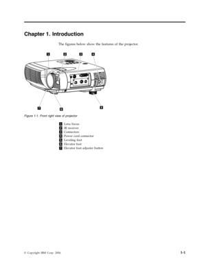 Page 17Chapter
 
1.
 
Introduction
 
The
 
figures
 
below
 
show
 
the
 
features
 
of
 
the
 
projector.
    
1
 
Lens/focus
 
2
 
IR
 
receiver
 
3
 
Connectors
 
4
 
Power
 
cord
 
connector
 
5
 
Leveling
 
foot
 
6
 
Elevator
 
foot
 
7
 
Elevator
 
foot
 
adjuster
 
button
 
 
   
 
Figure
 
1-1.
 
Front
 
right
 
view
 
of
 
projector
 
©
 
Copyright
 
IBM
 
Corp.
 
2004
 
1-1   