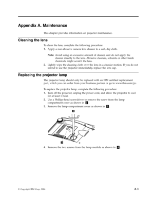 Page 47Appendix
 
A.
 
Maintenance
 
This
 
chapter
 
provides
 
information
 
on
 
projector
 
maintenance.
 
Cleaning
 
the
 
lens
 
To
 
clean
 
the
 
lens,
 
complete
 
the
 
following
 
procedure:
 
1.
   
 
Apply
 
a
 
non-abrasive
 
camera
 
lens
 
cleaner
 
to
 
a
 
soft,
 
dry
 
cloth.
 
Note:
 
 
Avoid
 
using
 
an
 
excessive
 
amount
 
of
 
cleaner,
 
and
 
do
 
not
 
apply
 
the
 
cleaner
 
directly
 
to
 
the
 
lens.
 
Abrasive
 
cleaners,
 
solvents
 
or
 
other
 
harsh
 
chemicals
 
might...