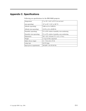 Page 55Appendix
 
C.
 
Specifications
 
Following
 
are
 
specifications
 
for
 
the
 
IBM
 
M400
 
projector.
  
Temperature
 
(non-operating)
 
5°
 
to
 
35°
 
C
 
(41°
 
to
 
95°
 
F)
 
at
 
sea
 
level
 
-10°
 
to
 
60°
 
C
 
(14°
 
to
 
140°
 
F)
 
Altitude
 
(operating)
 
Altitude
 
(non-operating)
 
3,048
 
m
 
(0
 
to
 
10,000
 
ft)
 
12,192
 
m
 
(0
 
to
 
40,000
 
ft)
 
Humidity
 
(operating)
 
Humidity
 
(non-operating)
 
5%
 
to
 
90%
 
relative
 
humidity,
 
non-condensing
 
5%
 
to
 
95%...