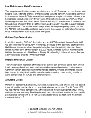 Page 44
Product Sheet | By Air Oasis
Air Oasis, LLP • 3401 Airway Blvd • Amarillo Tx 79118
Cutting-Edge Technologies
In addition to using Bi-Polar®  Ionization and an AHPCO catalyst, the Air Oasis 1000 
G3 also includes our LongLife™ technology. Because of this specialty coating on our 
UVC lamps, the output of our lamps is far higher than the industry standard. Many 
lamps maintain 65% of their output at 9,000 hours, whereas ours will maintain up to 
80% of their output at 16,000 hours. At only 14 inches...