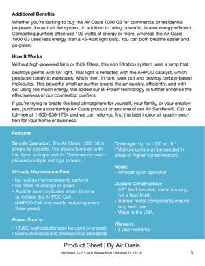 Page 5Product Sheet | By Air Oasis
Air Oasis, LLP • 3401 Airway Blvd • Amarillo Tx 791185
Additional Benefits
Whether you’re looking to buy the Air Oasis 1000 G3 for commercial or residential 
purposes, know that the system, in addition to being powerful, is also energy-efficient. 
Competing purifiers often use 100 watts of energy or more, whereas the Air Oasis 
1000 G3 uses less energy than a 45-watt light bulb. You can both breathe easier and 
go green!
How It Works
Without high-powered fans or thick...