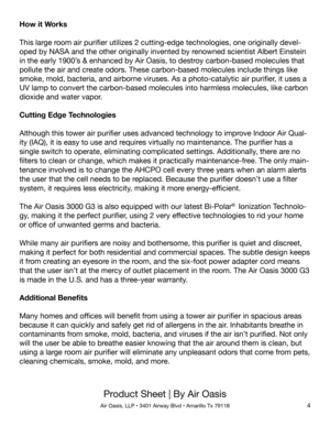 Page 4Product Sheet | By Air Oasis
Air Oasis, LLP • 3401 Airway Blvd • Amarillo Tx 791184
How it Works
This large room air purifier utilizes 2 cutting-edge technologies, one originally devel-
oped by NASA and the other originally invented by renowned scientist Albert Einstein 
in the early 1900’s & enhanced by Air Oasis, to destroy carbon-based molecules that 
pollute the air and create odors. These carbon-based molecules include things like 
smoke, mold, bacteria, and airborne viruses. As a photo-catalytic...